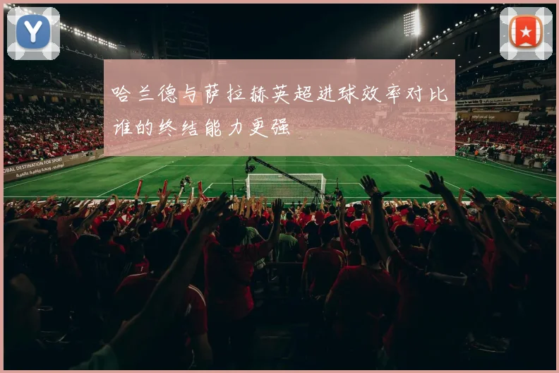 哈兰德与萨拉赫英超进球效率对比谁的终结能力更强
