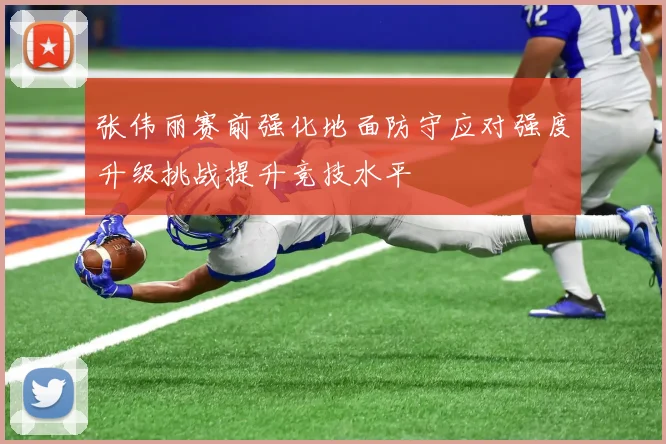 张伟丽赛前强化地面防守应对强度升级挑战提升竞技水平